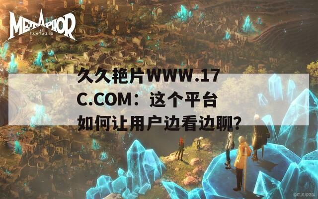 久久艳片WWW.17C.COM：这个平台如何让用户边看边聊？