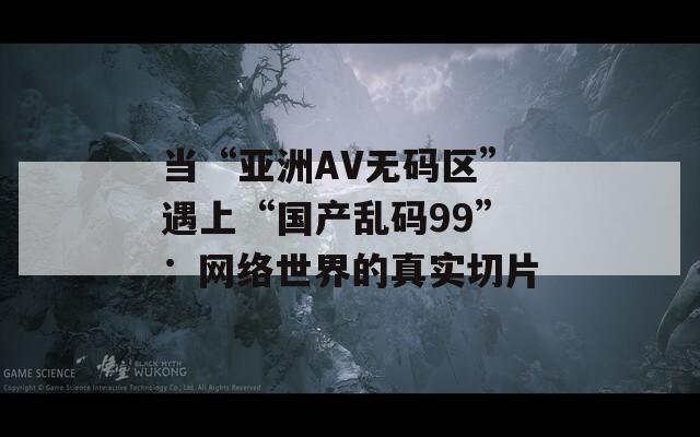 当“亚洲AV无码区”遇上“国产乱码99”：网络世界的真实切片