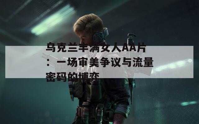 乌克兰丰满女人AA片：一场审美争议与流量密码的博弈