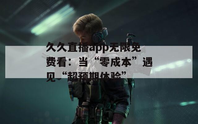 久久直播app无限免费看：当“零成本”遇见“超预期体验”