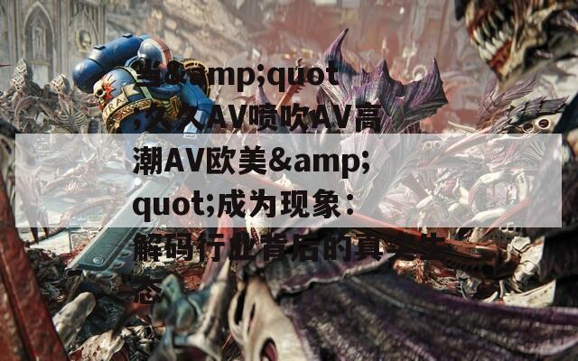 当&amp;quot;久久AV喷吹AV高潮AV欧美&amp;quot;成为现象：解码行业背后的真实生态
