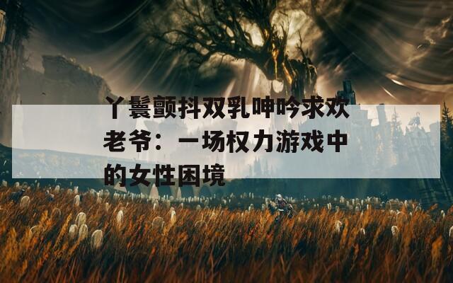 丫鬟颤抖双乳呻吟求欢老爷：一场权力游戏中的女性困境