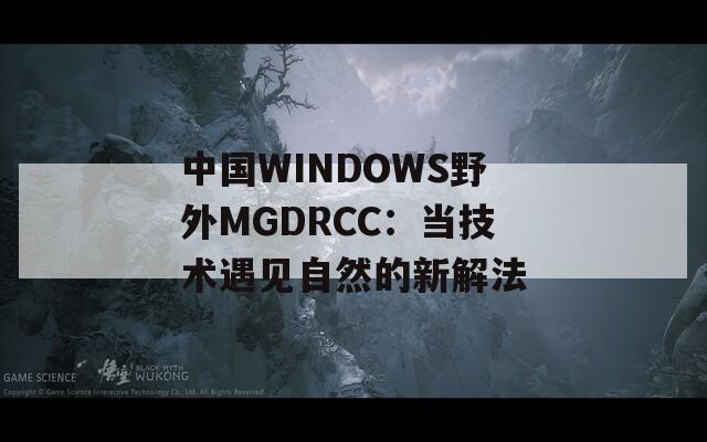 中国WINDOWS野外MGDRCC：当技术遇见自然的新解法  第1张