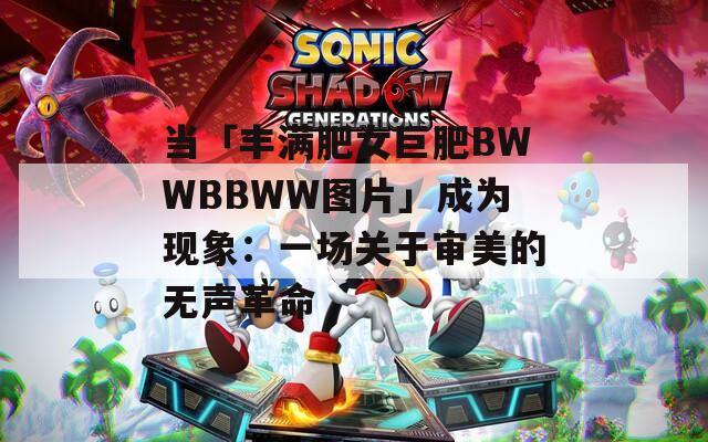 当「丰满肥女巨肥BWWBBWW图片」成为现象：一场关于审美的无声革命
