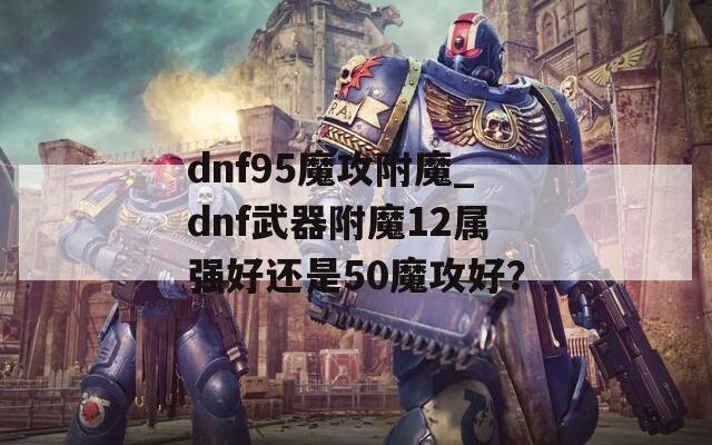 dnf95魔攻附魔_dnf武器附魔12属强好还是50魔攻好？