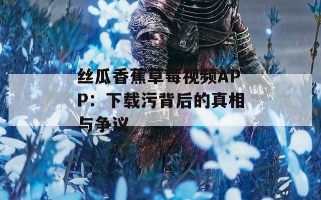 丝瓜香蕉草莓视频APP：下载污背后的真相与争议