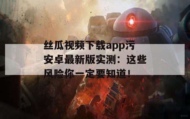 丝瓜视频下载app污安卓最新版实测：这些风险你一定要知道！