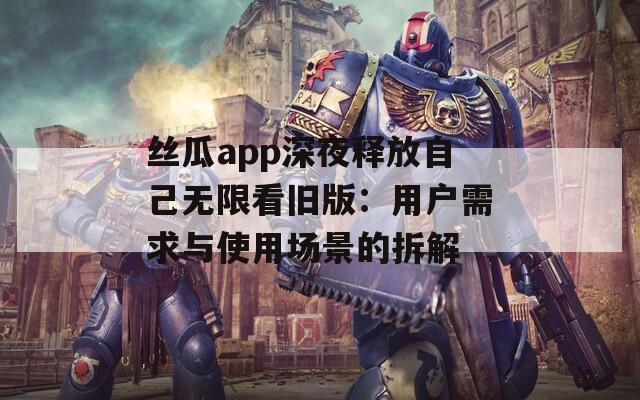 丝瓜app深夜释放自己无限看旧版：用户需求与使用场景的拆解