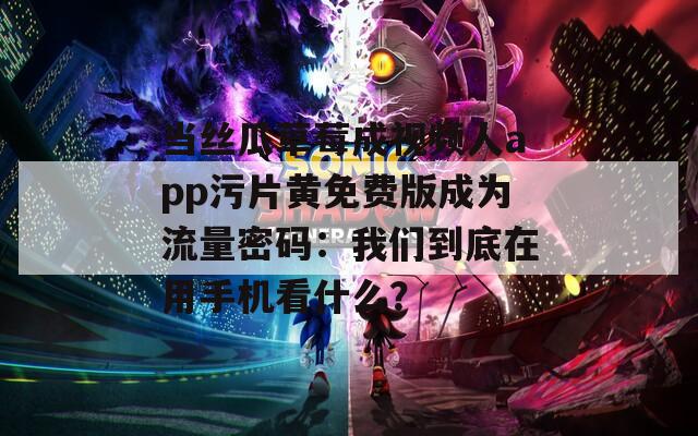 当丝瓜草莓成视频人app污片黄免费版成为流量密码：我们到底在用手机看什么？