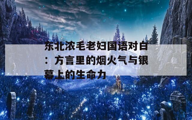 东北浓毛老妇国语对白：方言里的烟火气与银幕上的生命力