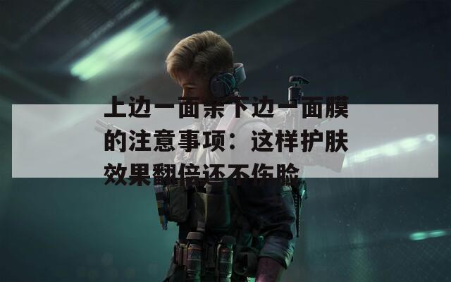 上边一面亲下边一面膜的注意事项：这样护肤效果翻倍还不伤脸