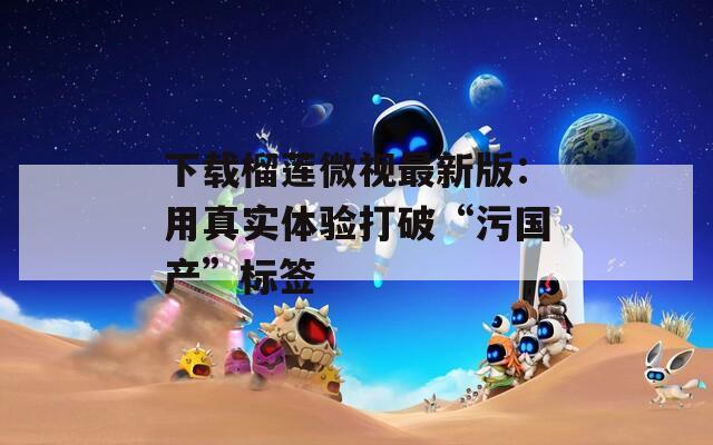 下载榴莲微视最新版：用真实体验打破“污国产”标签