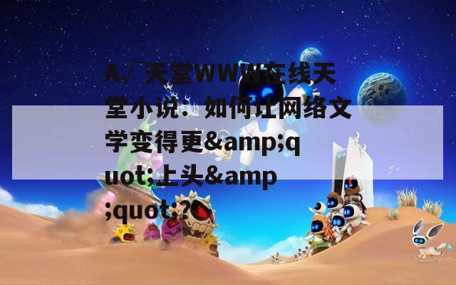 А√天堂WWW在线天堂小说：如何让网络文学变得更&amp;quot;上头&amp;quot;？