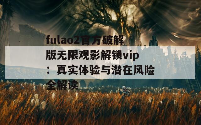 fulao2官方破解版无限观影解锁vip：真实体验与潜在风险全解读