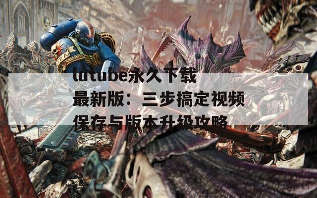 lutube永久下载最新版：三步搞定视频保存与版本升级攻略