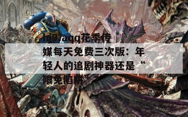 hj9.aqq花季传媒每天免费三次版：年轻人的追剧神器还是“限免陷阱”？