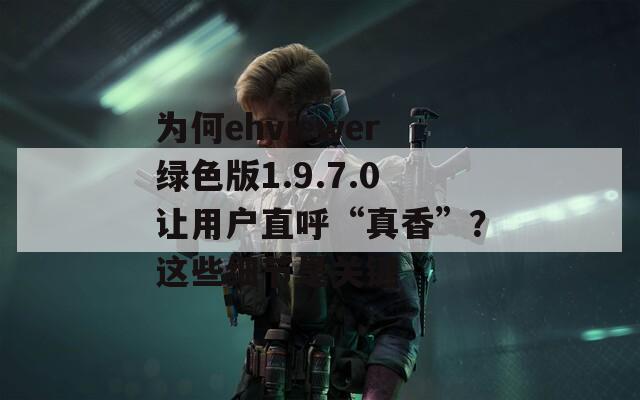 为何ehviewer绿色版1.9.7.0让用户直呼“真香”？这些细节是关键