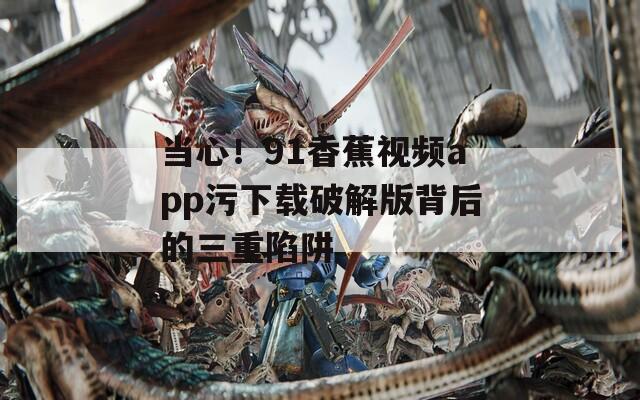 当心！91香蕉视频app污下载破解版背后的三重陷阱