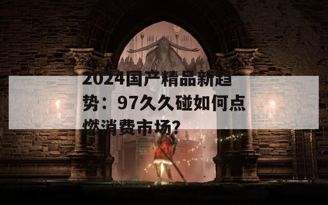 2024国产精品新趋势：97久久碰如何点燃消费市场？