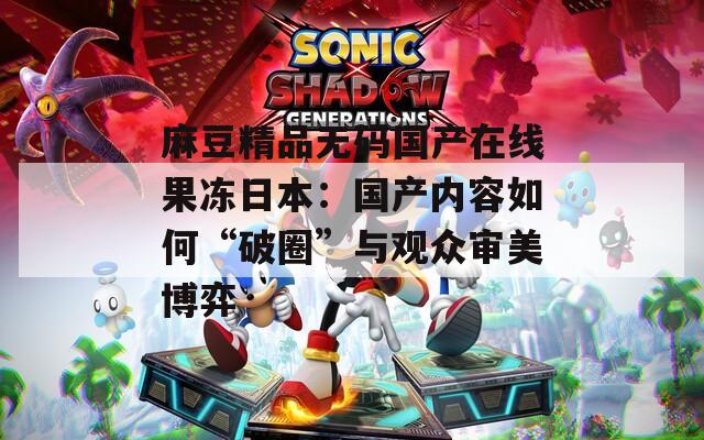 麻豆精品无码国产在线果冻日本：国产内容如何“破圈”与观众审美博弈