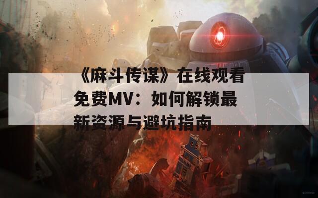 《麻斗传谋》在线观看免费MV：如何解锁最新资源与避坑指南