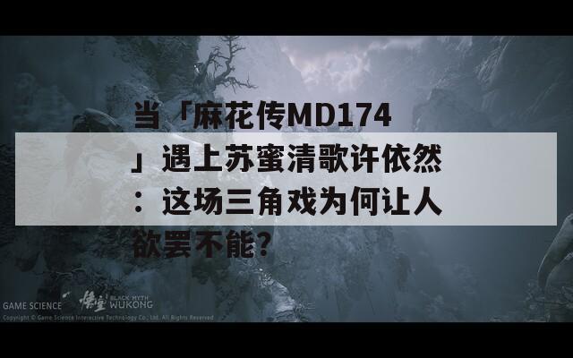 当「麻花传MD174」遇上苏蜜清歌许依然：这场三角戏为何让人欲罢不能？