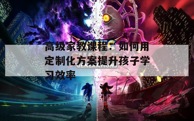 高级家教课程：如何用定制化方案提升孩子学习效率