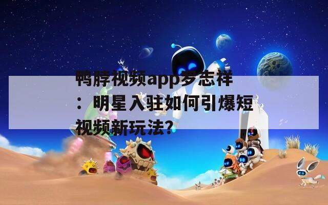 鸭脖视频app罗志祥：明星入驻如何引爆短视频新玩法？