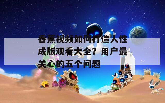 香蕉视频如何打造人性成版观看大全？用户最关心的五个问题