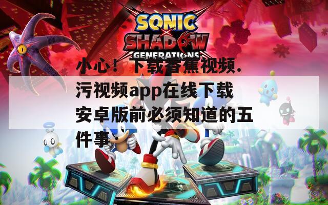 小心！下载香蕉视频.污视频app在线下载安卓版前必须知道的五件事