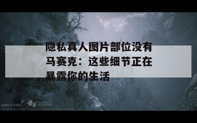 隐私真人图片部位没有马赛克：这些细节正在暴露你的生活