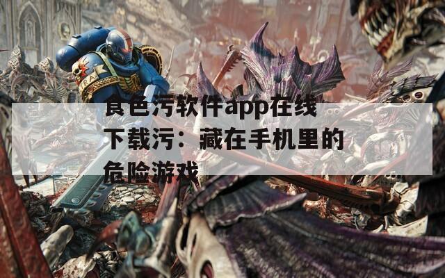 食色污软件app在线下载污：藏在手机里的危险游戏