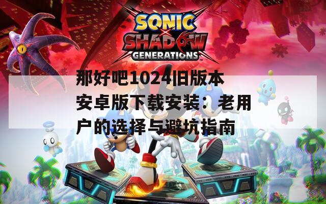 那好吧1024旧版本安卓版下载安装：老用户的选择与避坑指南