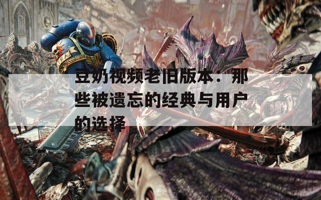 豆奶视频老旧版本：那些被遗忘的经典与用户的选择