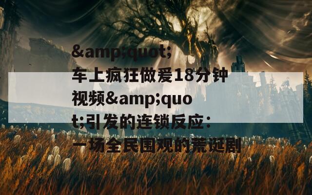 &amp;quot;车上疯狂做爰18分钟视频&amp;quot;引发的连锁反应：一场全民围观的荒诞剧