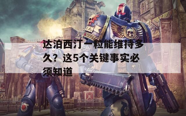 达泊西汀一粒能维持多久？这5个关键事实必须知道