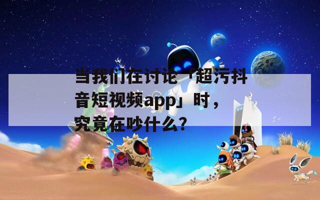 当我们在讨论「超污抖音短视频app」时，究竟在吵什么？