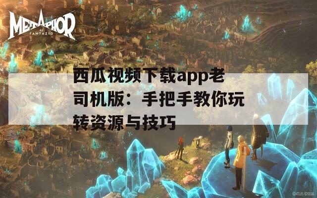 西瓜视频下载app老司机版：手把手教你玩转资源与技巧