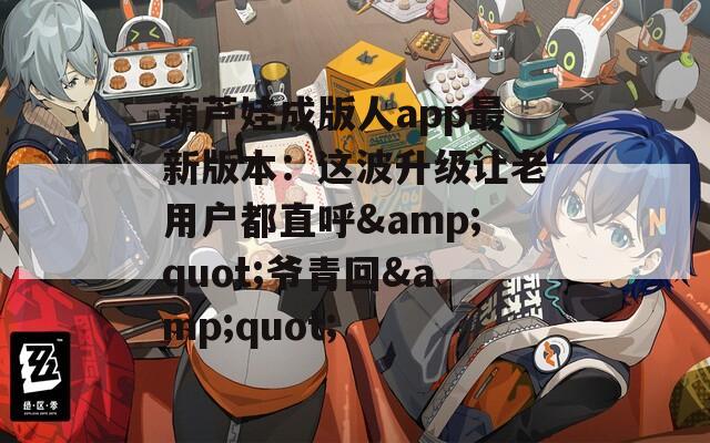 葫芦娃成版人app最新版本：这波升级让老用户都直呼&amp;quot;爷青回&amp;quot;