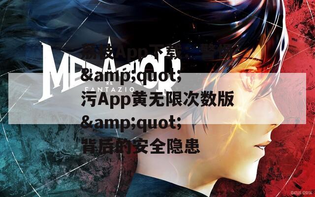 荔枝App下载：警惕&amp;quot;污App黄无限次数版&amp;quot;背后的安全隐患