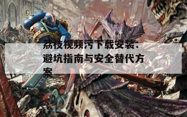 荔枝视频污下载安装：避坑指南与安全替代方案
