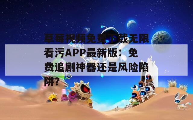 草莓视频免费下载无限看污APP最新版：免费追剧神器还是风险陷阱？