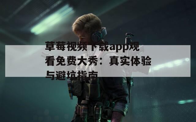 草莓视频下载app观看免费大秀：真实体验与避坑指南