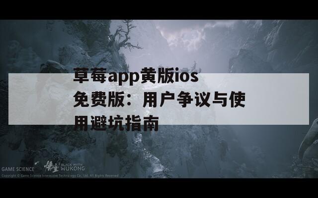 草莓app黄版ios免费版：用户争议与使用避坑指南