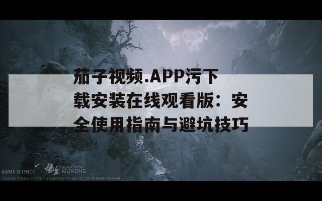 茄子视频.APP污下载安装在线观看版：安全使用指南与避坑技巧