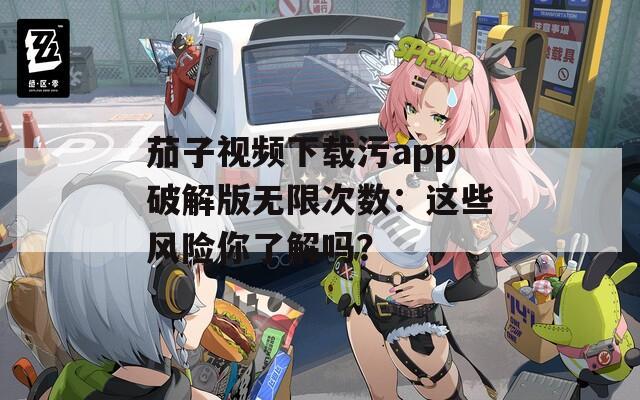 茄子视频下载污app破解版无限次数：这些风险你了解吗？