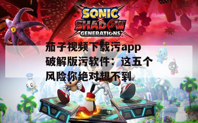 茄子视频下载污app破解版污软件：这五个风险你绝对想不到