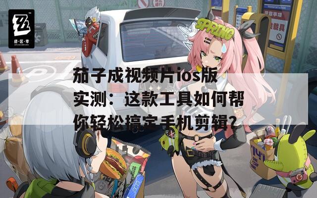 茄子成视频片ios版实测：这款工具如何帮你轻松搞定手机剪辑？