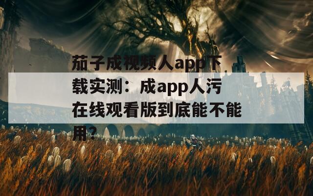 茄子成视频人app下载实测：成app人污在线观看版到底能不能用？