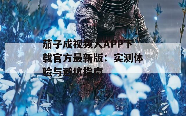 茄子成视频人APP下载官方最新版：实测体验与避坑指南